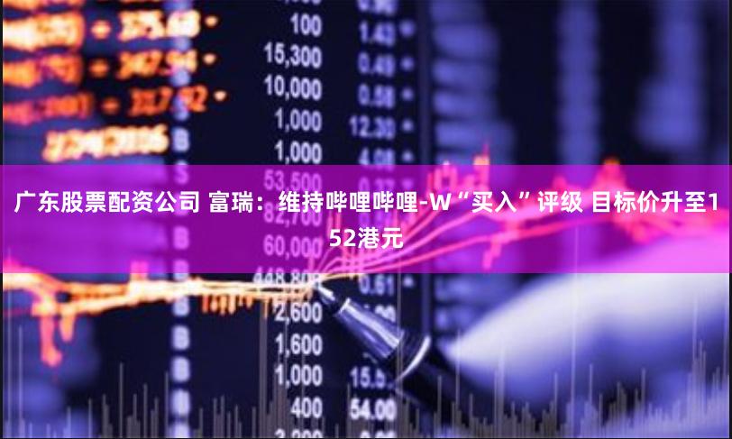 广东股票配资公司 富瑞：维持哔哩哔哩-W“买入”评级 目标价升至152港元