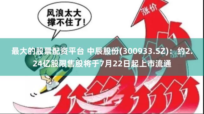 最大的股票配资平台 中辰股份(300933.SZ)：约2.24亿股限售股将于7月22日起上市流通