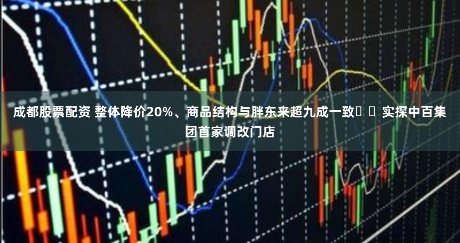 成都股票配资 整体降价20%、商品结构与胖东来超九成一致⋯⋯实探中百集团首家调改门店