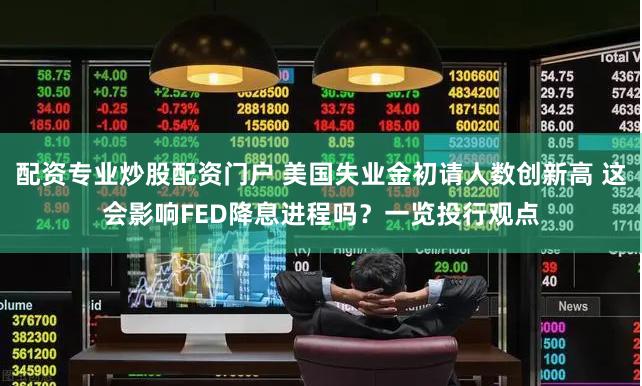 配资专业炒股配资门户 美国失业金初请人数创新高 这会影响FED降息进程吗？一览投行观点