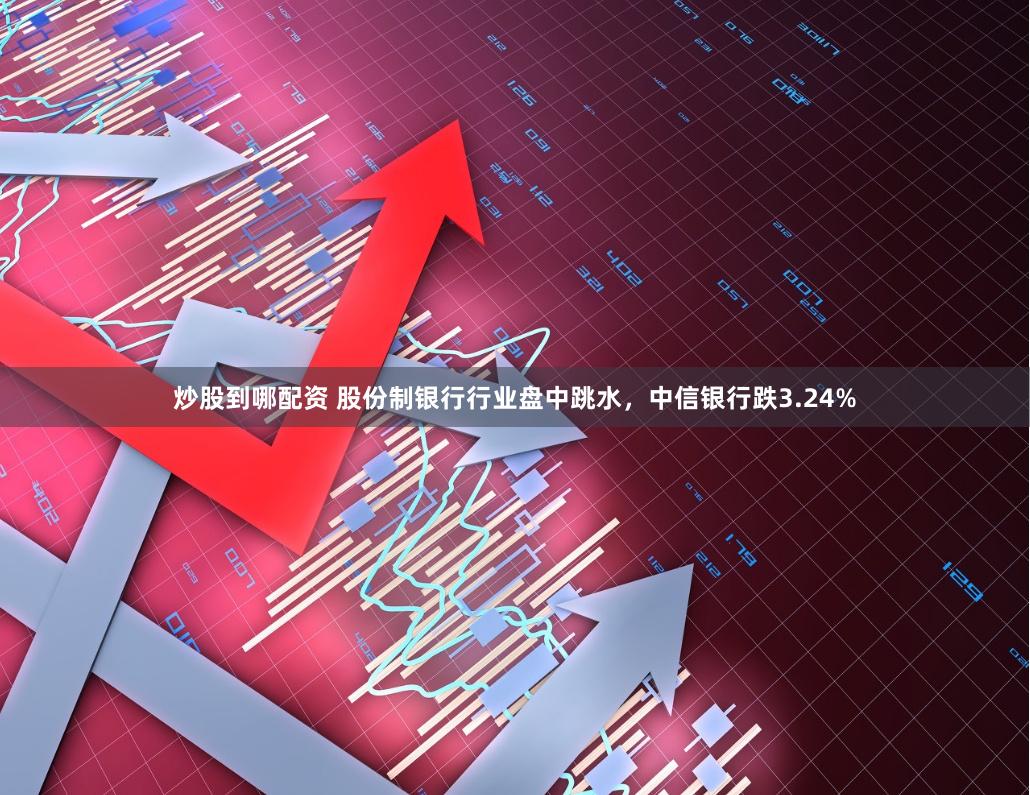 炒股到哪配资 股份制银行行业盘中跳水，中信银行跌3.24%