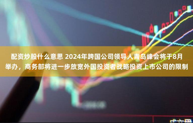 配资炒股什么意思 2024年跨国公司领导人青岛峰会将于8月举办，商务部将进一步放宽外国投资者战略投资上市公司的限制