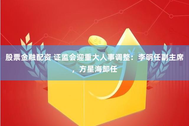 股票金融配资 证监会迎重大人事调整：李明任副主席，方星海卸任