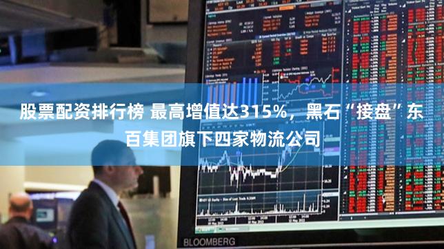 股票配资排行榜 最高增值达315%，黑石“接盘”东百集团旗下四家物流公司