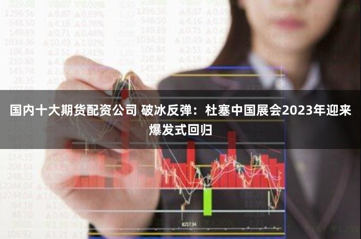 国内十大期货配资公司 破冰反弹：杜塞中国展会2023年迎来爆发式回归