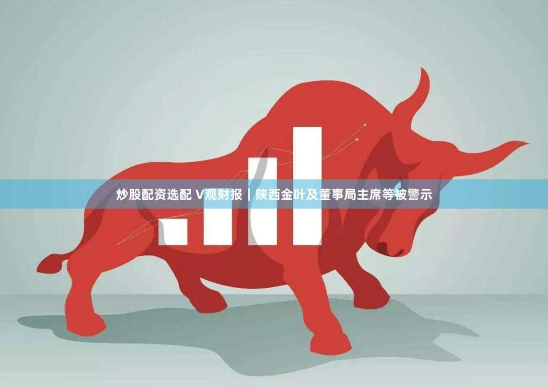 炒股配资选配 V观财报｜陕西金叶及董事局主席等被警示