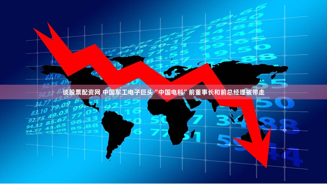 谈股票配资网 中国军工电子巨头“中国电科”前董事长和前总经理被带走