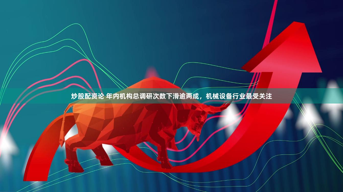 炒股配资论 年内机构总调研次数下滑逾两成，机械设备行业最受关注
