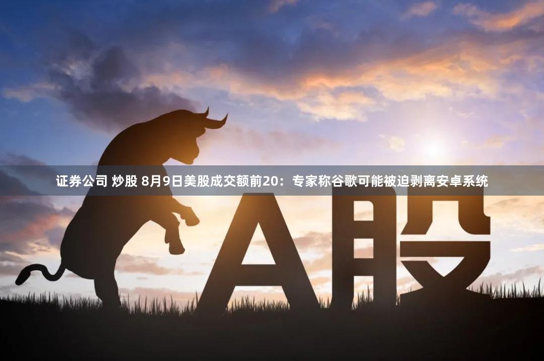 证券公司 炒股 8月9日美股成交额前20：专家称谷歌可能被迫剥离安卓系统