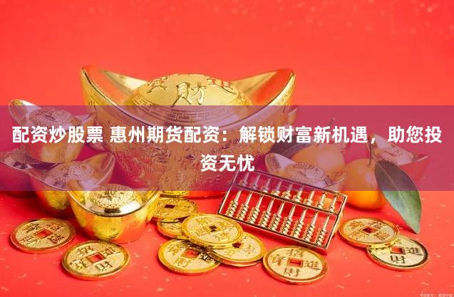 配资炒股票 惠州期货配资：解锁财富新机遇，助您投资无忧