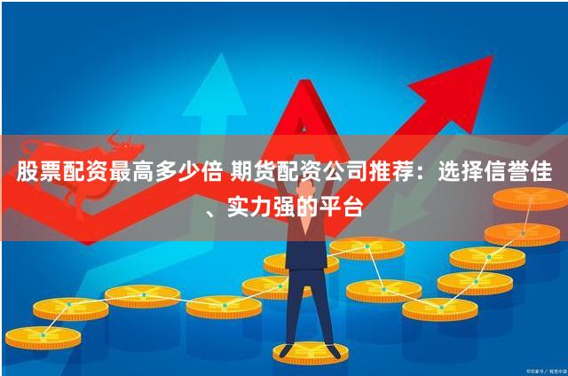 股票配资最高多少倍 期货配资公司推荐：选择信誉佳、实力强的平台