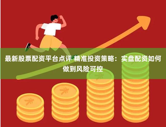 最新股票配资平台点评 精准投资策略：实盘配资如何做到风险可控