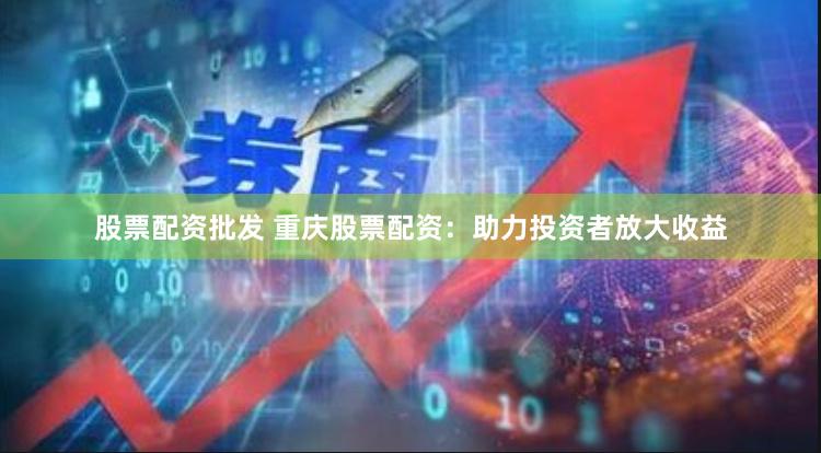 股票配资批发 重庆股票配资：助力投资者放大收益