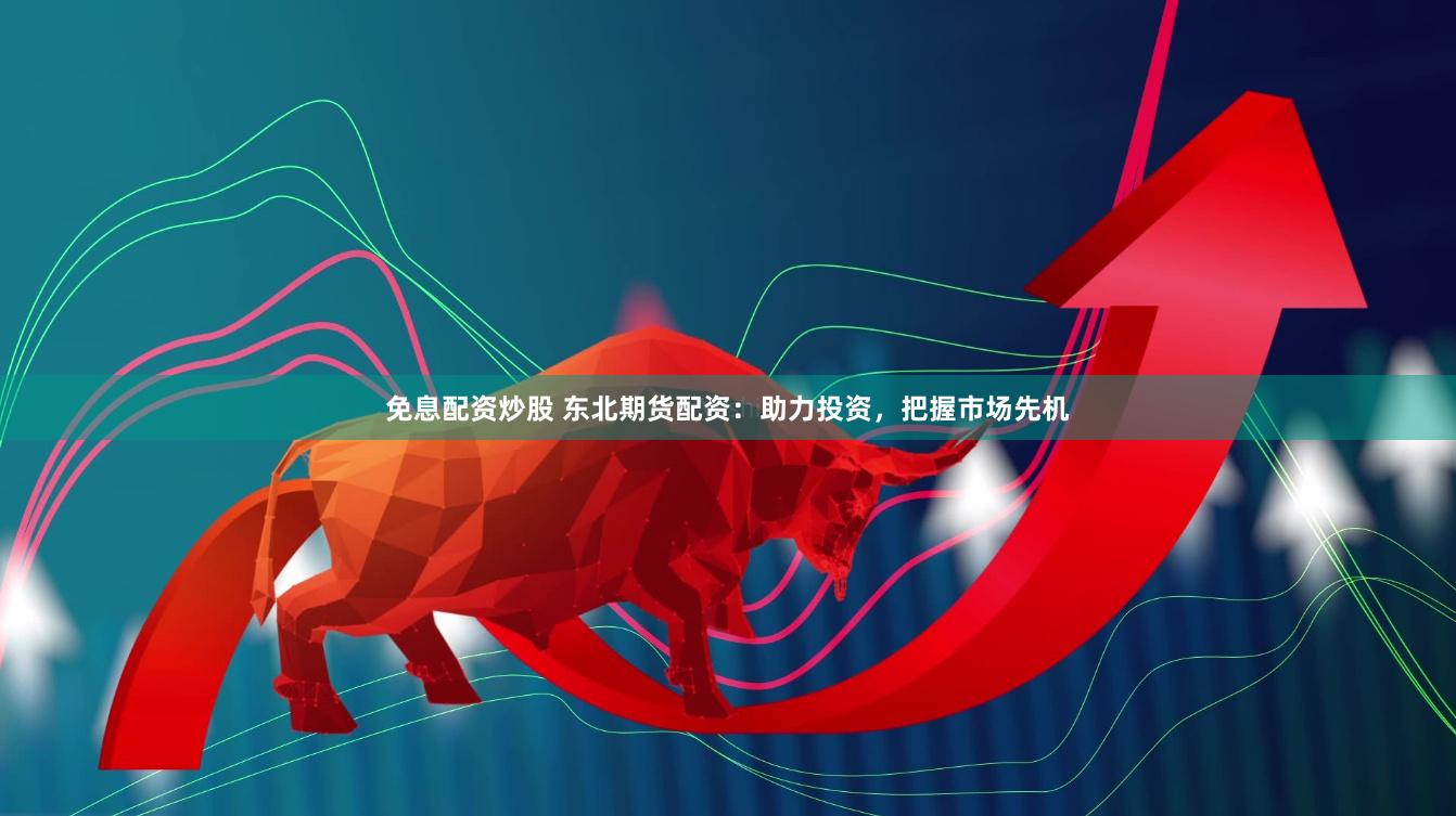 免息配资炒股 东北期货配资：助力投资，把握市场先机