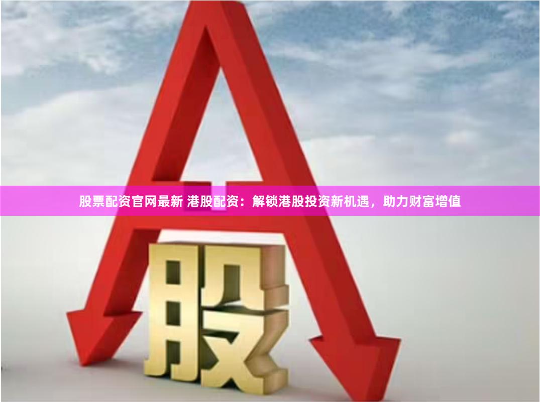 股票配资官网最新 港股配资：解锁港股投资新机遇，助力财富增值