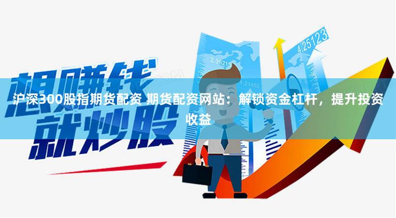 沪深300股指期货配资 期货配资网站：解锁资金杠杆，提升投资收益