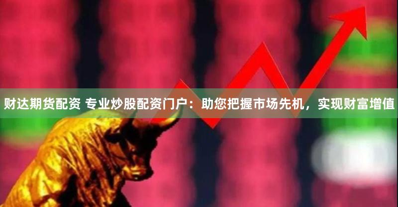 财达期货配资 专业炒股配资门户：助您把握市场先机，实现财富增值