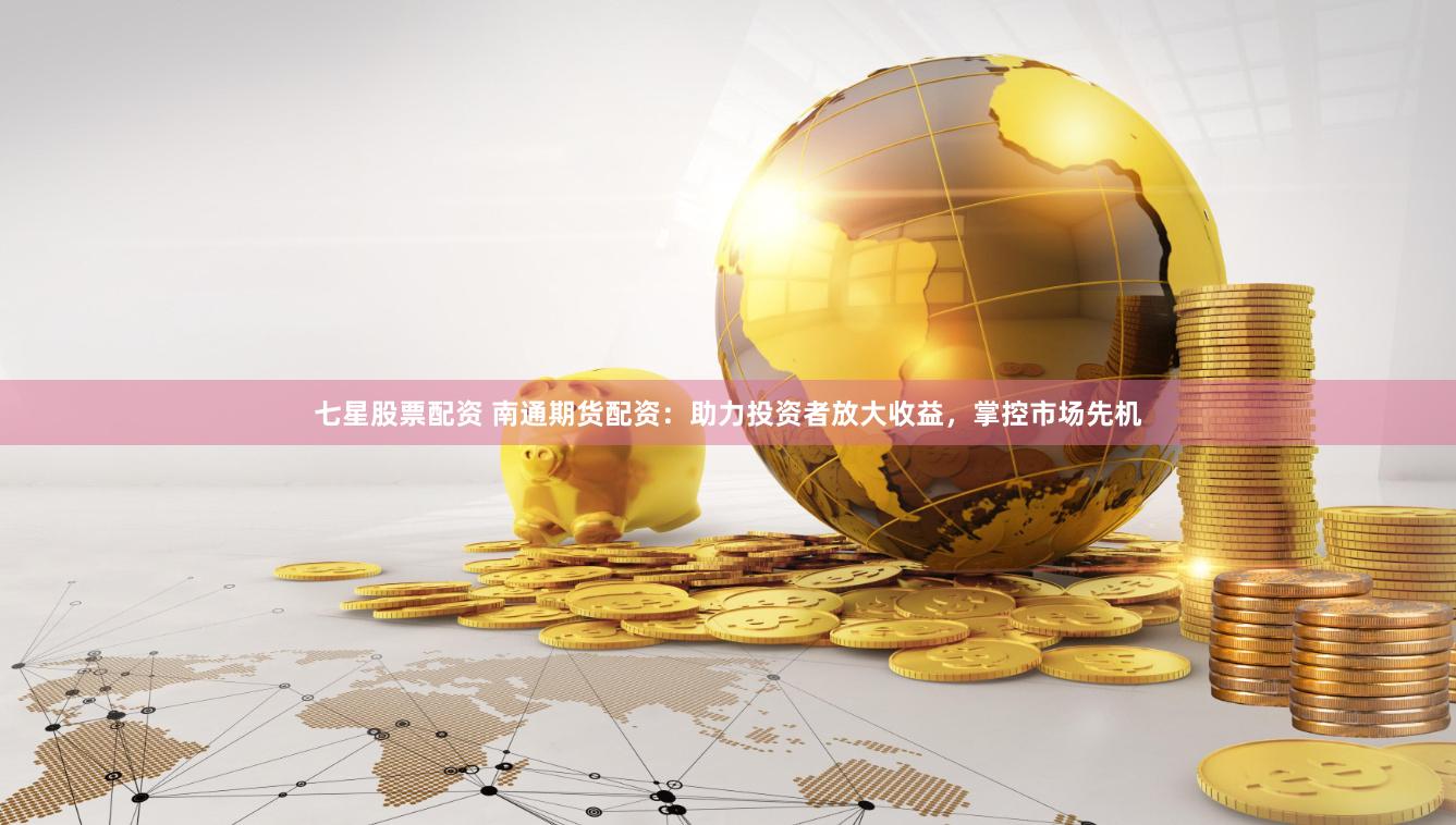 七星股票配资 南通期货配资：助力投资者放大收益，掌控市场先机