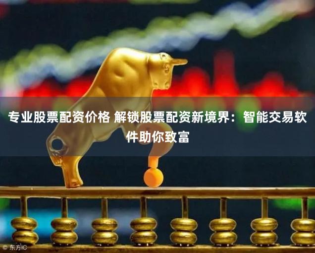 专业股票配资价格 解锁股票配资新境界：智能交易软件助你致富
